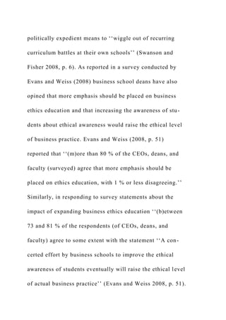 politically expedient means to ‘‘wiggle out of recurring
curriculum battles at their own schools’’ (Swanson and
Fisher 2008, p. 6). As reported in a survey conducted by
Evans and Weiss (2008) business school deans have also
opined that more emphasis should be placed on business
ethics education and that increasing the awareness of stu-
dents about ethical awareness would raise the ethical level
of business practice. Evans and Weiss (2008, p. 51)
reported that ‘‘(m)ore than 80 % of the CEOs, deans, and
faculty (surveyed) agree that more emphasis should be
placed on ethics education, with 1 % or less disagreeing.’’
Similarly, in responding to survey statements about the
impact of expanding business ethics education ‘‘(b)etween
73 and 81 % of the respondents (of CEOs, deans, and
faculty) agree to some extent with the statement ‘‘A con-
certed effort by business schools to improve the ethical
awareness of students eventually will raise the ethical level
of actual business practice’’ (Evans and Weiss 2008, p. 51).
 