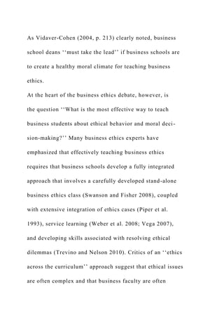 As Vidaver-Cohen (2004, p. 213) clearly noted, business
school deans ‘‘must take the lead’’ if business schools are
to create a healthy moral climate for teaching business
ethics.
At the heart of the business ethics debate, however, is
the question ‘‘What is the most effective way to teach
business students about ethical behavior and moral deci-
sion-making?’’ Many business ethics experts have
emphasized that effectively teaching business ethics
requires that business schools develop a fully integrated
approach that involves a carefully developed stand-alone
business ethics class (Swanson and Fisher 2008), coupled
with extensive integration of ethics cases (Piper et al.
1993), service learning (Weber et al. 2008; Vega 2007),
and developing skills associated with resolving ethical
dilemmas (Trevino and Nelson 2010). Critics of an ‘‘ethics
across the curriculum’’ approach suggest that ethical issues
are often complex and that business faculty are often
 