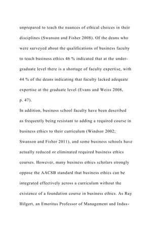 unprepared to teach the nuances of ethical choices in their
disciplines (Swanson and Fisher 2008). Of the deans who
were surveyed about the qualifications of business faculty
to teach business ethics 46 % indicated that at the under-
graduate level there is a shortage of faculty expertise, with
44 % of the deans indicating that faculty lacked adequate
expertise at the graduate level (Evans and Weiss 2008,
p. 47).
In addition, business school faculty have been described
as frequently being resistant to adding a required course in
business ethics to their curriculum (Windsor 2002;
Swanson and Fisher 2011), and some business schools have
actually reduced or eliminated required business ethics
courses. However, many business ethics scholars strongly
oppose the AACSB standard that business ethics can be
integrated effectively across a curriculum without the
existence of a foundation course in business ethics. As Ray
Hilgert, an Emeritus Professor of Management and Indus-
 