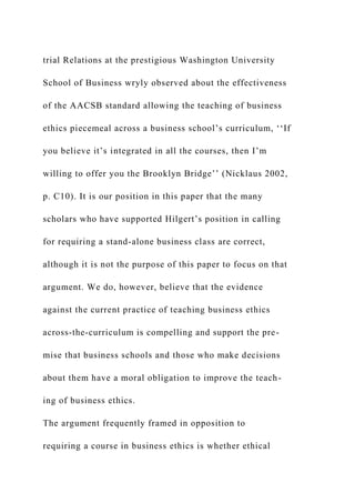 trial Relations at the prestigious Washington University
School of Business wryly observed about the effectiveness
of the AACSB standard allowing the teaching of business
ethics piecemeal across a business school’s curriculum, ‘‘If
you believe it’s integrated in all the courses, then I’m
willing to offer you the Brooklyn Bridge’’ (Nicklaus 2002,
p. C10). It is our position in this paper that the many
scholars who have supported Hilgert’s position in calling
for requiring a stand-alone business class are correct,
although it is not the purpose of this paper to focus on that
argument. We do, however, believe that the evidence
against the current practice of teaching business ethics
across-the-curriculum is compelling and support the pre-
mise that business schools and those who make decisions
about them have a moral obligation to improve the teach-
ing of business ethics.
The argument frequently framed in opposition to
requiring a course in business ethics is whether ethical
 