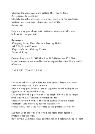 whether the employees are getting their work done.
Assignment Instructions
Identify the ethical issue. Using best practices for academic
writing, write an essay that covers all of the
following:
Explain why you chose this particular issue and why you
believe it is important.
Resources
Company Issue Identification Scoring Guide.
APA Style and Format.
Capella Online Writing Center.
Smarthinking.
Course Project – BUS4801 - Apr 11 2016 to Jun 17 2016 - ...
https://courserooma.capella.edu/webapps/blackboard/content/lis
tContent....
2 of 5 6/12/2016 10:38 AM
Describe other stakeholders for this ethical issue, and what
concerns they are likely to have.
Explain why you believe that an organizational policy is the
right way to resolve the issue.
Describe how this particular issue might be related to larger
problems that affect your community, the
country, or the world. Is the issue currently in the media
spotlight? Are there any recent incidents or
reasons why this issue has come to the public's attention?
Support your choices with cited concepts from reliable
professional sources.
Review the Company Issue Identification Scoring Guide to learn
 