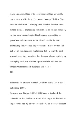 teach business ethics or to incorporate ethics across the
curriculum within their classrooms, has an ‘‘Ethics Edu-
cation Committee.’’ Although the mission for that com-
mittee includes increasing commitment to ethical conduct,
raising awareness about ethical issues, responding to
questions and concerns about ethical standards, and
embedding the practice of professional ethics within the
culture of the Academy (Schminke 2011), over the past
several years the committee has focused almost entirely on
clarifying rules for academic publications and has not
Ethical Outcomes and Business Ethics 755
123
addressed its broader mission (Madsen 2011; Davis 2011;
Schminke 2009).
Swanson and Fisher (2008, 2011) have articulated the
concerns of many scholars about what ought to be done to
improve the ability of business schools to increase student
 
