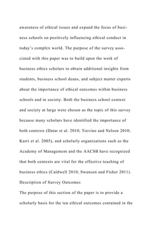 awareness of ethical issues and expand the focus of busi-
ness schools on positively influencing ethical conduct in
today’s complex world. The purpose of the survey asso-
ciated with this paper was to build upon the work of
business ethics scholars to obtain additional insights from
students, business school deans, and subject matter experts
about the importance of ethical outcomes within business
schools and in society. Both the business school context
and society at large were chosen as the topic of this survey
because many scholars have identified the importance of
both contexts (Datar et al. 2010; Trevino and Nelson 2010;
Karri et al. 2005), and scholarly organizations such as the
Academy of Management and the AACSB have recognized
that both contexts are vital for the effective teaching of
business ethics (Caldwell 2010; Swanson and Fisher 2011).
Description of Survey Outcomes
The purpose of this section of the paper is to provide a
scholarly basis for the ten ethical outcomes contained in the
 