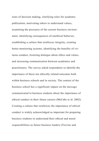 tions of decision making, clarifying rules for academic
publication, motivating others to understand values,
examining the pressures of the current business environ-
ment, identifying consequences of unethical behavior,
establishing a culture that reinforces integrity, creating
better monitoring systems, identifying the benefits of vir-
tuous conduct, fostering dialogue about ethics and values,
and increasing communication between academics and
practitioners. The survey asked respondents to identify the
importance of these ten ethically related outcomes both
within business schools and in society. The context of the
business school has a significant impact on the message
communicated to business students about the importance of
ethical conduct in their future careers (McCabe et al. 2002).
Creating a culture that reinforces the importance of ethical
conduct is widely acknowledged as important for preparing
business students to understand their ethical and moral
responsibilities as future business leaders (Trevino and
 