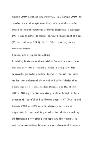 Nelson 2010; Swanson and Fisher 2011; Caldwell 2010), to
develop a moral imagination that enables students to be
aware of the consequences of moral dilemmas (Badaracco
1997), and to have the moral courage to make right choices
(Comer and Vega 2005). Each of the ten survey items is
reviewed below.
Foundations of Decision Making
Providing business students with information about theo-
ries and concepts of ethical decision making is widely
acknowledged to be a critical factor in teaching business
students to understand the moral and ethical duties that
businesses owe to stakeholders (Carroll and Buchholtz
2012). Although decision making is often thought to be a
product of ‘‘careful and deliberate cognition’’ (Martin and
Parmar 2012, p. 289), rational choice models are an
important, but incomplete part of ethical decision making.
Understanding key ethical concepts and their normative
and instrumental foundations is a key element of business
 
