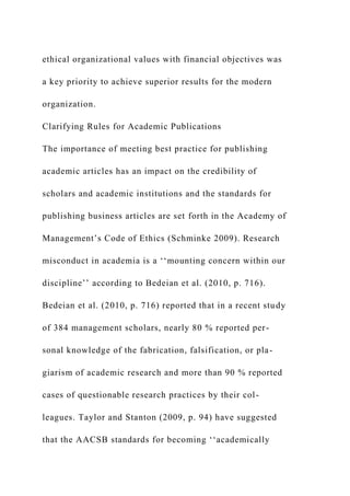 ethical organizational values with financial objectives was
a key priority to achieve superior results for the modern
organization.
Clarifying Rules for Academic Publications
The importance of meeting best practice for publishing
academic articles has an impact on the credibility of
scholars and academic institutions and the standards for
publishing business articles are set forth in the Academy of
Management’s Code of Ethics (Schminke 2009). Research
misconduct in academia is a ‘‘mounting concern within our
discipline’’ according to Bedeian et al. (2010, p. 716).
Bedeian et al. (2010, p. 716) reported that in a recent study
of 384 management scholars, nearly 80 % reported per-
sonal knowledge of the fabrication, falsification, or pla-
giarism of academic research and more than 90 % reported
cases of questionable research practices by their col-
leagues. Taylor and Stanton (2009, p. 94) have suggested
that the AACSB standards for becoming ‘‘academically
 