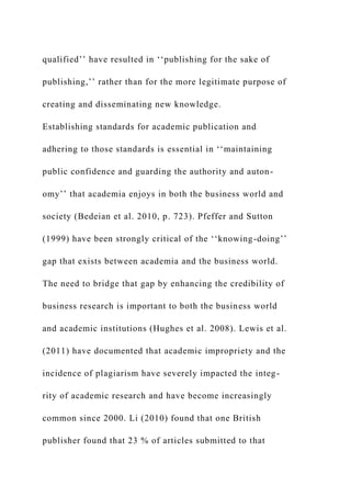 qualified’’ have resulted in ‘‘publishing for the sake of
publishing,’’ rather than for the more legitimate purpose of
creating and disseminating new knowledge.
Establishing standards for academic publication and
adhering to those standards is essential in ‘‘maintaining
public confidence and guarding the authority and auton-
omy’’ that academia enjoys in both the business world and
society (Bedeian et al. 2010, p. 723). Pfeffer and Sutton
(1999) have been strongly critical of the ‘‘knowing-doing’’
gap that exists between academia and the business world.
The need to bridge that gap by enhancing the credibility of
business research is important to both the business world
and academic institutions (Hughes et al. 2008). Lewis et al.
(2011) have documented that academic impropriety and the
incidence of plagiarism have severely impacted the integ-
rity of academic research and have become increasingly
common since 2000. Li (2010) found that one British
publisher found that 23 % of articles submitted to that
 