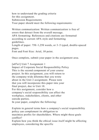 how to understand the grading criteria
for this assignment.
Submission Requirements
Your paper should meet the following requirements:
Written communication: Written communication is free of
errors that detract from the overall message.
APA formatting: References and citations are formatted
according to current APA style and formatting
guidelines.
Length of paper: 750–1,250 words, or 3–5 typed, double-spaced
pages.
Font and Font Size: Arial, 10 point.
Once complete, submit your paper in the assignment area.
[u07a1] Unit 7 Assignment 1
Impact of Corporate Social Responsibility Policy
This is the second component of your course
project. In this assignment, you will return to
the company-wide dilemma that you wrote
about in the Unit 2 assignment. Please note
that you will incorporate this paper into your
final project, due in Unit 10.
For this assignment, consider how a
company's social responsibility can affect the
workplace, stakeholders, clients, and other
outside parties.
In your paper, complete the following:
Explain in general terms how a company's social responsibility
policy can complement its obligation to
maximize profits for shareholders. Where might these goals
conflict?
Explain how you think the ethical issue itself might be affecting
employees, considering the specific
 