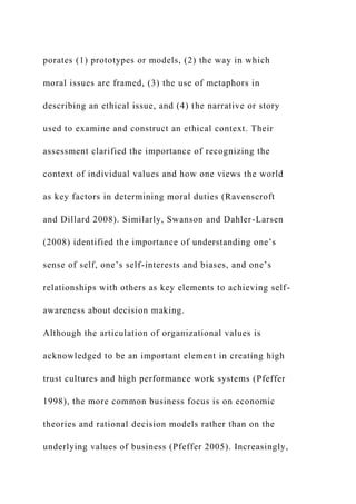 porates (1) prototypes or models, (2) the way in which
moral issues are framed, (3) the use of metaphors in
describing an ethical issue, and (4) the narrative or story
used to examine and construct an ethical context. Their
assessment clarified the importance of recognizing the
context of individual values and how one views the world
as key factors in determining moral duties (Ravenscroft
and Dillard 2008). Similarly, Swanson and Dahler-Larsen
(2008) identified the importance of understanding one’s
sense of self, one’s self-interests and biases, and one’s
relationships with others as key elements to achieving self-
awareness about decision making.
Although the articulation of organizational values is
acknowledged to be an important element in creating high
trust cultures and high performance work systems (Pfeffer
1998), the more common business focus is on economic
theories and rational decision models rather than on the
underlying values of business (Pfeffer 2005). Increasingly,
 