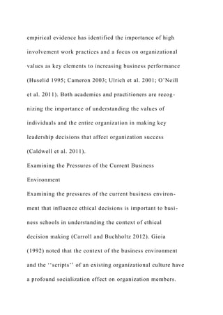 empirical evidence has identified the importance of high
involvement work practices and a focus on organizational
values as key elements to increasing business performance
(Huselid 1995; Cameron 2003; Ulrich et al. 2001; O’Neill
et al. 2011). Both academics and practitioners are recog-
nizing the importance of understanding the values of
individuals and the entire organization in making key
leadership decisions that affect organization success
(Caldwell et al. 2011).
Examining the Pressures of the Current Business
Environment
Examining the pressures of the current business environ-
ment that influence ethical decisions is important to busi-
ness schools in understanding the context of ethical
decision making (Carroll and Buchholtz 2012). Gioia
(1992) noted that the context of the business environment
and the ‘‘scripts’’ of an existing organizational culture have
a profound socialization effect on organization members.
 