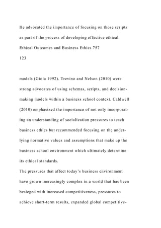 He advocated the importance of focusing on those scripts
as part of the process of developing effective ethical
Ethical Outcomes and Business Ethics 757
123
models (Gioia 1992). Trevino and Nelson (2010) were
strong advocates of using schemas, scripts, and decision-
making models within a business school context. Caldwell
(2010) emphasized the importance of not only incorporat-
ing an understanding of socialization pressures to teach
business ethics but recommended focusing on the under-
lying normative values and assumptions that make up the
business school environment which ultimately determine
its ethical standards.
The pressures that affect today’s business environment
have grown increasingly complex in a world that has been
besieged with increased competitiveness, pressures to
achieve short-term results, expanded global competitive-
 