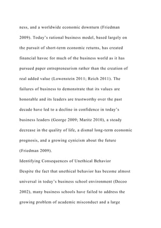 ness, and a worldwide economic downturn (Friedman
2009). Today’s rational business model, based largely on
the pursuit of short-term economic returns, has created
financial havoc for much of the business world as it has
pursued paper entrepreneurism rather than the creation of
real added value (Lowenstein 2011; Reich 2011). The
failures of business to demonstrate that its values are
honorable and its leaders are trustworthy over the past
decade have led to a decline in confidence in today’s
business leaders (George 2009; Maritz 2010), a steady
decrease in the quality of life, a dismal long-term economic
prognosis, and a growing cynicism about the future
(Friedman 2009).
Identifying Consequences of Unethical Behavior
Despite the fact that unethical behavior has become almost
universal in today’s business school environment (Decoo
2002), many business schools have failed to address the
growing problem of academic misconduct and a large
 