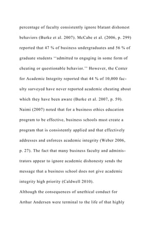 percentage of faculty consistently ignore blatant dishonest
behaviors (Burke et al. 2007). McCabe et al. (2006, p. 299)
reported that 47 % of business undergraduates and 56 % of
graduate students ‘‘admitted to engaging in some form of
cheating or questionable behavior.’’ However, the Center
for Academic Integrity reported that 44 % of 10,000 fac-
ulty surveyed have never reported academic cheating about
which they have been aware (Burke et al. 2007, p. 59).
Naimi (2007) noted that for a business ethics education
program to be effective, business schools must create a
program that is consistently applied and that effectively
addresses and enforces academic integrity (Weber 2006,
p. 27). The fact that many business faculty and adminis-
trators appear to ignore academic dishonesty sends the
message that a business school does not give academic
integrity high priority (Caldwell 2010).
Although the consequences of unethical conduct for
Arthur Andersen were terminal to the life of that highly
 