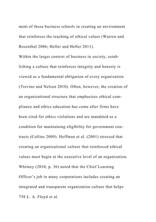 ment of those business schools in creating an environment
that reinforces the teaching of ethical values (Warren and
Rosenthal 2006; Heller and Heller 2011).
Within the larger context of business in society, estab-
lishing a culture that reinforces integrity and honesty is
viewed as a fundamental obligation of every organization
(Trevino and Nelson 2010). Often, however, the creation of
an organizational structure that emphasizes ethical com-
pliance and ethics education has come after firms have
been cited for ethics violations and are mandated as a
condition for maintaining eligibility for government con-
tracts (Collins 2009). Hoffman et al. (2001) stressed that
creating an organizational culture that reinforced ethical
values must begin at the executive level of an organization.
Whitney (2010, p. 36) noted that the Chief Learning
Officer’s job in many corporations includes creating an
integrated and transparent organization culture that helps
758 L. A. Floyd et al.
 