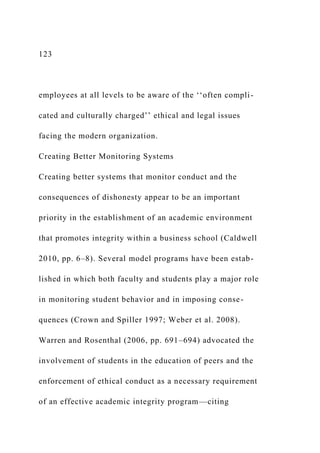123
employees at all levels to be aware of the ‘‘often compli-
cated and culturally charged’’ ethical and legal issues
facing the modern organization.
Creating Better Monitoring Systems
Creating better systems that monitor conduct and the
consequences of dishonesty appear to be an important
priority in the establishment of an academic environment
that promotes integrity within a business school (Caldwell
2010, pp. 6–8). Several model programs have been estab-
lished in which both faculty and students play a major role
in monitoring student behavior and in imposing conse-
quences (Crown and Spiller 1997; Weber et al. 2008).
Warren and Rosenthal (2006, pp. 691–694) advocated the
involvement of students in the education of peers and the
enforcement of ethical conduct as a necessary requirement
of an effective academic integrity program—citing
 