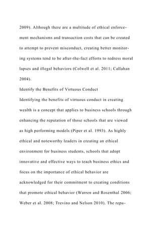 2009). Although there are a multitude of ethical enforce-
ment mechanisms and transaction costs that can be created
to attempt to prevent misconduct, creating better monitor-
ing systems tend to be after-the-fact efforts to redress moral
lapses and illegal behaviors (Colwell et al. 2011; Callahan
2004).
Identify the Benefits of Virtuous Conduct
Identifying the benefits of virtuous conduct in creating
wealth is a concept that applies to business schools through
enhancing the reputation of those schools that are viewed
as high performing models (Piper et al. 1993). As highly
ethical and noteworthy leaders in creating an ethical
environment for business students, schools that adopt
innovative and effective ways to teach business ethics and
focus on the importance of ethical behavior are
acknowledged for their commitment to creating conditions
that promote ethical behavior (Warren and Rosenthal 2006;
Weber et al. 2008; Trevino and Nelson 2010). The repu-
 
