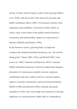 tations of those schools helps to add to their prestige (Datar
et al. 2010), and universities that cheat lose prestige and
public confidence (Rawe 2007). For business schools, their
reputation and credibility is the basis of their ability to
create value in the minds of the public and the business
community and substantially impacts an organization’s
identity (Elsbach and Kramer 1996).
In the business sector a growing body of empirical
evidence has demonstrated that businesses can ‘‘do well by
doing good’’ (Paine 2003; Tichy and McGill 2003; Cam-
eron et al. 2003; Cameron and Spreitzer 2012). Cameron
(2003) noted that businesses which he studied that modeled
principles of virtuousness actually increase employee
commitment and trust, reduce turnover, increase quality,
improve customer satisfaction, and increased profitability.
Pfeffer (1998) and Huselid (1995) similarly document
examples of firms who create high trust cultures by treating
employees as valued partners rather than as commodities.
 