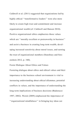 Caldwell et al. (2011) suggested that organizations led by
highly ethical ‘‘transformative leaders’’ were also more
likely to create high trust and commitment and increase
organizational wealth (cf. Caldwell and Hansen 2010).
Positive organizational ethics emphasizes those values
which are ‘‘morally excellent or praiseworthy in business’’
and assist a business in creating long-term wealth, devel-
oping increased sensitivity about moral issues, and earning
the trust of organizational members (Stansbury and Son-
enshein 2012, p. 340).
Foster Dialogue About Ethics and Values
Fostering dialogue about ethics and ethical values and their
importance to the business school environment is vital to
increasing understanding about ethical dilemmas, potential
conflicts in values, and the importance of understanding the
long-term implications of business decisions (Badaracco
1997, 2002). Weick (2009) emphasized the importance of
‘‘organizational mindfulness’’ in bringing key ideas out
 