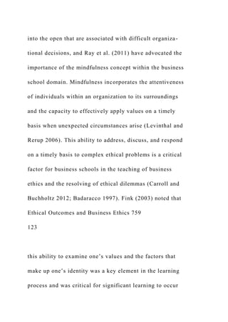 into the open that are associated with difficult organiza-
tional decisions, and Ray et al. (2011) have advocated the
importance of the mindfulness concept within the business
school domain. Mindfulness incorporates the attentiveness
of individuals within an organization to its surroundings
and the capacity to effectively apply values on a timely
basis when unexpected circumstances arise (Levinthal and
Rerup 2006). This ability to address, discuss, and respond
on a timely basis to complex ethical problems is a critical
factor for business schools in the teaching of business
ethics and the resolving of ethical dilemmas (Carroll and
Buchholtz 2012; Badaracco 1997). Fink (2003) noted that
Ethical Outcomes and Business Ethics 759
123
this ability to examine one’s values and the factors that
make up one’s identity was a key element in the learning
process and was critical for significant learning to occur
 