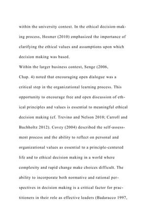 within the university context. In the ethical decision-mak-
ing process, Hosmer (2010) emphasized the importance of
clarifying the ethical values and assumptions upon which
decision making was based.
Within the larger business context, Senge (2006,
Chap. 4) noted that encouraging open dialogue was a
critical step in the organizational learning process. This
opportunity to encourage free and open discussion of eth-
ical principles and values is essential to meaningful ethical
decision making (cf. Trevino and Nelson 2010; Carroll and
Buchholtz 2012). Covey (2004) described the self-assess-
ment process and the ability to reflect on personal and
organizational values as essential to a principle-centered
life and to ethical decision making in a world where
complexity and rapid change make choices difficult. The
ability to incorporate both normative and rational per-
spectives in decision making is a critical factor for prac-
titioners in their role as effective leaders (Badaracco 1997,
 