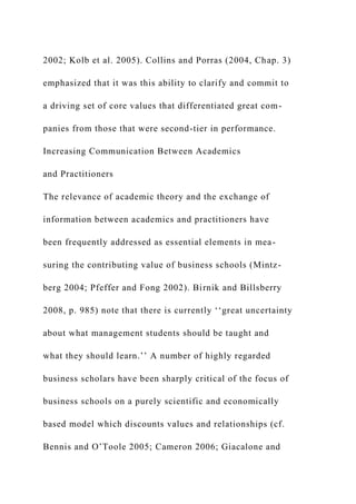 2002; Kolb et al. 2005). Collins and Porras (2004, Chap. 3)
emphasized that it was this ability to clarify and commit to
a driving set of core values that differentiated great com-
panies from those that were second-tier in performance.
Increasing Communication Between Academics
and Practitioners
The relevance of academic theory and the exchange of
information between academics and practitioners have
been frequently addressed as essential elements in mea-
suring the contributing value of business schools (Mintz-
berg 2004; Pfeffer and Fong 2002). Birnik and Billsberry
2008, p. 985) note that there is currently ‘‘great uncertainty
about what management students should be taught and
what they should learn.’’ A number of highly regarded
business scholars have been sharply critical of the focus of
business schools on a purely scientific and economically
based model which discounts values and relationships (cf.
Bennis and O’Toole 2005; Cameron 2006; Giacalone and
 