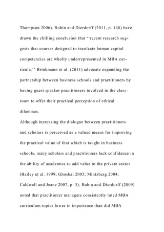 Thompson 2006). Rubin and Dierdorff (2011, p. 148) have
drawn the chilling conclusion that ‘‘recent research sug-
gests that courses designed to inculcate human capital
competencies are wholly underrepresented in MBA cur-
ricula.’’ Brinkmann et al. (2011) advocate expanding the
partnership between business schools and practitioners by
having guest speaker practitioners involved in the class-
room to offer their practical perception of ethical
dilemmas.
Although increasing the dialogue between practitioners
and scholars is perceived as a valued means for improving
the practical value of that which is taught in business
schools, many scholars and practitioners lack confidence in
the ability of academics to add value to the private sector
(Bailey et al. 1999; Ghoshal 2005; Mintzberg 2004;
Caldwell and Jeane 2007, p. 3). Rubin and Dierdorff (2009)
noted that practitioner managers consistently rated MBA
curriculum topics lower in importance than did MBA
 