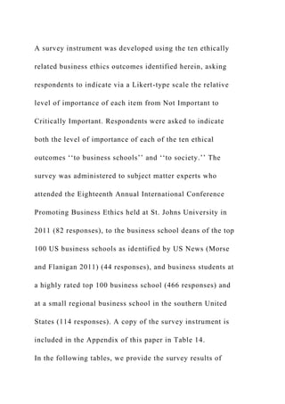 A survey instrument was developed using the ten ethically
related business ethics outcomes identified herein, asking
respondents to indicate via a Likert-type scale the relative
level of importance of each item from Not Important to
Critically Important. Respondents were asked to indicate
both the level of importance of each of the ten ethical
outcomes ‘‘to business schools’’ and ‘‘to society.’’ The
survey was administered to subject matter experts who
attended the Eighteenth Annual International Conference
Promoting Business Ethics held at St. Johns University in
2011 (82 responses), to the business school deans of the top
100 US business schools as identified by US News (Morse
and Flanigan 2011) (44 responses), and business students at
a highly rated top 100 business school (466 responses) and
at a small regional business school in the southern United
States (114 responses). A copy of the survey instrument is
included in the Appendix of this paper in Table 14.
In the following tables, we provide the survey results of
 