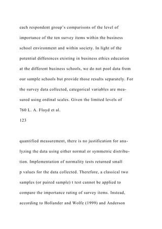 each respondent group’s comparisons of the level of
importance of the ten survey items within the business
school environment and within society. In light of the
potential differences existing in business ethics education
at the different business schools, we do not pool data from
our sample schools but provide those results separately. For
the survey data collected, categorical variables are mea-
sured using ordinal scales. Given the limited levels of
760 L. A. Floyd et al.
123
quantified measurement, there is no justification for ana-
lyzing the data using either normal or symmetric distribu-
tion. Implementation of normality tests returned small
p values for the data collected. Therefore, a classical two
samples (or paired sample) t test cannot be applied to
compare the importance rating of survey items. Instead,
according to Hollander and Wolfe (1999) and Anderson
 