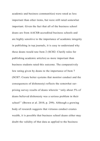 academic and business communities) were rated as less
important than other items, but were still rated somewhat
important. Given the fact that all of the business school
deans are from AACSB-accredited business schools and
are highly sensitive to the importance of academic integrity
in publishing in top journals, it is easy to understand why
these deans would rate Item 2 (SCH2: Clarify rules for
publishing academic articles) as more important than
business students rated this outcome. The comparatively
low rating given by deans to the importance of Item 7
(SCH7: Create better systems that monitor conduct and the
consequences of dishonesty) reflects the somewhat sur-
prising survey results of deans wherein ‘‘only about 5% of
deans believed dishonesty was a serious problem in their
school’’ (Brown et al. 2010, p. 299). Although a growing
body of research suggests that virtuous conduct creates
wealth, it is possible that business school deans either may
doubt the validity of that data as applied to the business
 