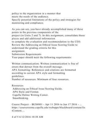 policy to the organization in a manner that
meets the needs of the audience.
Specify potential limitations of the policy and strategies for
monitoring and compliance.
As you can see, you have already accomplished many of these
points in the previous components of the
project (in Units 2 and 7). In this assignment, consolidate those
pieces and add additional information
to complete the evaluation and recommendation to the CEO.
Review the Addressing an Ethical Issue Scoring Guide to
understand the grading criteria for this
assignment.
Submission Requirements
Your paper should meet the following requirements:
Written communication: Written communication is free of
errors that detract from the overall message.
APA formatting: References and citations are formatted
according to current APA style and formatting
guidelines.
Number of resources: Minimum of four resources.
Resources
Addressing an Ethical Issue Scoring Guide.
APA Style and Format.
Capella Online Writing Center.
Smarthinking.
Course Project – BUS4801 - Apr 11 2016 to Jun 17 2016 - ...
https://courserooma.capella.edu/webapps/blackboard/content/lis
tContent....
4 of 5 6/12/2016 10:38 AM
 