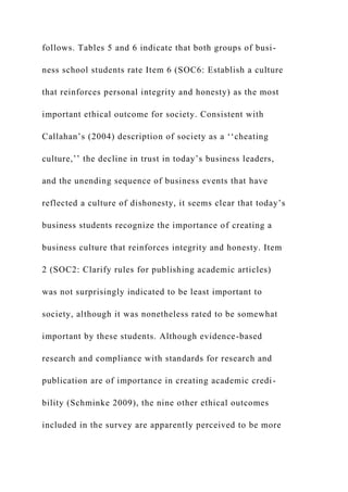 follows. Tables 5 and 6 indicate that both groups of busi-
ness school students rate Item 6 (SOC6: Establish a culture
that reinforces personal integrity and honesty) as the most
important ethical outcome for society. Consistent with
Callahan’s (2004) description of society as a ‘‘cheating
culture,’’ the decline in trust in today’s business leaders,
and the unending sequence of business events that have
reflected a culture of dishonesty, it seems clear that today’s
business students recognize the importance of creating a
business culture that reinforces integrity and honesty. Item
2 (SOC2: Clarify rules for publishing academic articles)
was not surprisingly indicated to be least important to
society, although it was nonetheless rated to be somewhat
important by these students. Although evidence-based
research and compliance with standards for research and
publication are of importance in creating academic credi-
bility (Schminke 2009), the nine other ethical outcomes
included in the survey are apparently perceived to be more
 