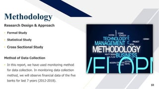 Methodology
Research Design & Approach
• Formal Study
• Statistical Study
• Cross Sectional Study
10
Method of Data Collection
• In this report, we have used monitoring method
for data collection. In monitoring data collection
method, we will observe financial data of the five
banks for last 7 years (2012-2018).
 