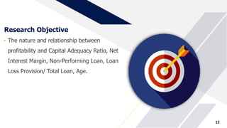 Research Objective
• The nature and relationship between
profitability and Capital Adequacy Ratio, Net
Interest Margin, Non-Performing Loan, Loan
Loss Provision/ Total Loan, Age.
12
 