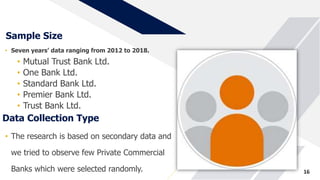 Sample Size
• Seven years’ data ranging from 2012 to 2018.
• Mutual Trust Bank Ltd.
• One Bank Ltd.
• Standard Bank Ltd.
• Premier Bank Ltd.
• Trust Bank Ltd.
16
Data Collection Type
• The research is based on secondary data and
we tried to observe few Private Commercial
Banks which were selected randomly.
 
