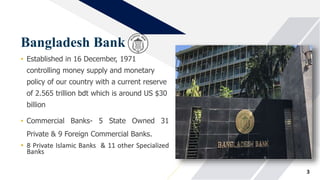 Bangladesh Bank
• Established in 16 December, 1971
controlling money supply and monetary
policy of our country with a current reserve
of 2.565 trillion bdt which is around US $30
billion
• Commercial Banks- 5 State Owned 31
Private & 9 Foreign Commercial Banks.
• 8 Private Islamic Banks & 11 other Specialized
Banks
3
 