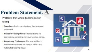 Problem Statement.
Problems that whole banking sector
facing
• Scandals- directors are involving themselves on
underhand.
• Unhealthy Competitors- Healthy banks are
aggressively competing more over weaken banks .
• Regulatory Challenges- The new problem in
the market that banks are facing is BASEL II &
Automated Clearing House
4
 