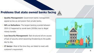Problems that state owned banks facing
• Quality Management- Government banks management
appeal as low as and poorer than private banks.
• NPL or Defaulters- The largest banking scandal between
2010-12 happened by sonali bank (SOCBs) due to illegal
money transfer.
• Low Security Management- Bad structured all are causes
of lack of security which becoming threatening to the public
day by day.
• IT Sector- Most of the time they are failed to meet with
customer’s requirement.
5
 
