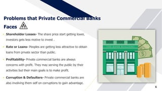 Problems that Private Commercial Banks
Faces
• Shareholder Losses- The share price start getting lower,
investors gets less motive to invest .
• Rate or Loans- Peoples are getting less attractive to obtain
loans from private sector than public.
• Profitability- Private commercial banks are always
concerns with profit. They may serving the public by their
activities but their main goals is to make profit.
• Corruption & Defaulters- Private commercial banks are
also involving them self on corruptions to gain advantage.
6
 