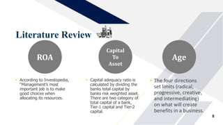 Literature Review
8
• According to Investopedia,
“Management’s most
important job is to make
good choices when
allocating its resources.
ROA
• Capital adequacy ratio is
calculated by dividing the
banks total capital by
banks risk weighted asset.
There are two category of
total capital of a bank,
Tier-1 capital and Tier-2
capital.
Capital
To
Asset
• The four directions
set limits (radical,
progressive, creative,
and intermediating)
on what will create
benefits in a business.
Age
 