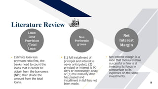 Literature Review
9
• Estimate loan loss
provision ratio first, the
banks need to count the
loans that it cannot be
obtain from the borrowers
(NPL) then divide the
amount from the total
loans.
Loan
Loss
Provision
/Total
Loan
• (1) full installment of
principal and interest is
never anticipated, (2)
principal or interest is 90
days or increasingly delay,
or (3) the maturity date
has passed and
installment in full has not
been made.
Non
Performin
g Loan
• Net interest margin is a
ratio that measures how
successful a firm is at
investing its funds in
comparison to its
expenses on the same
investments.
Net
Interest
Margin
 