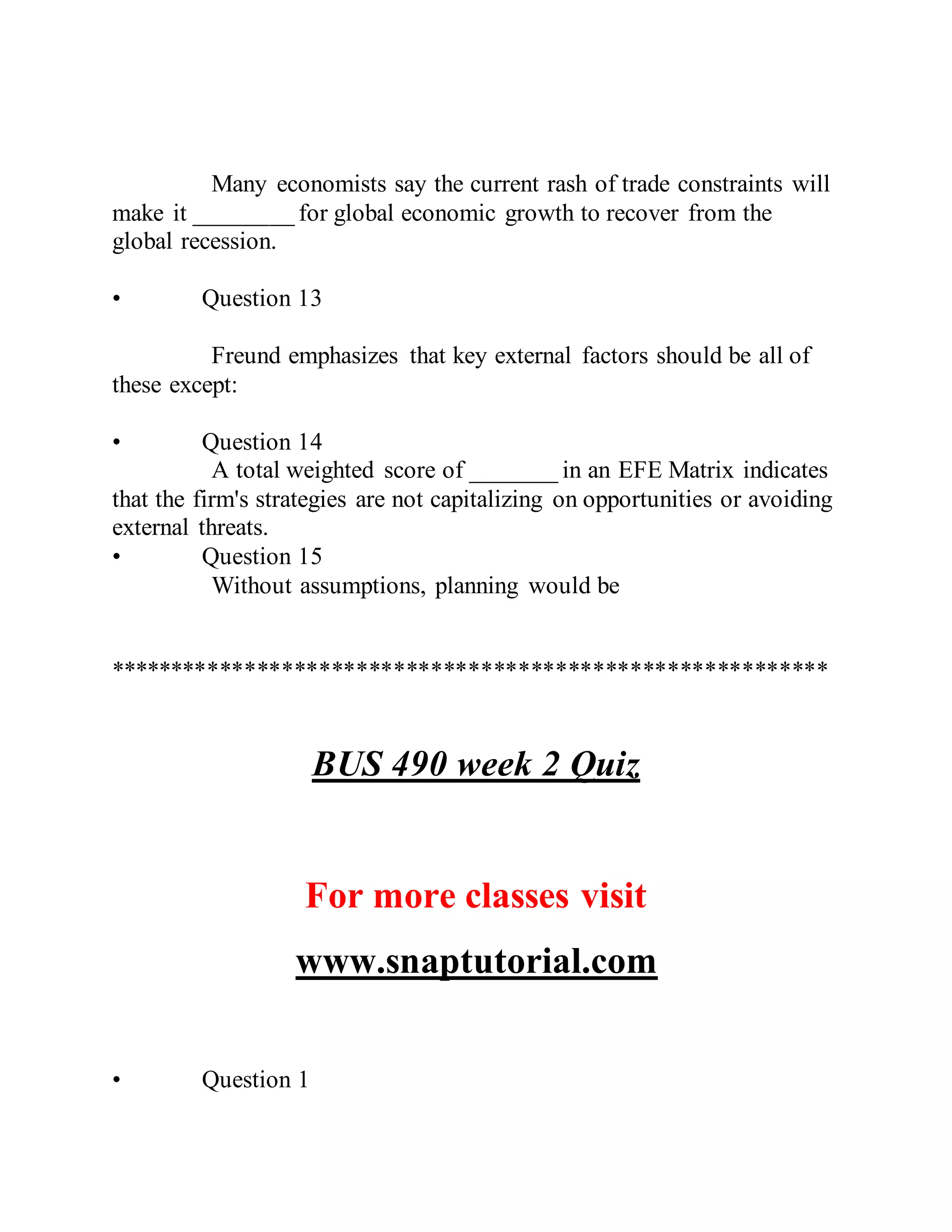 Many economists say the current rash of trade constraints will
make it ________ for global economic growth to recover from the
global recession.
• Question 13
Freund emphasizes that key external factors should be all of
these except:
• Question 14
A total weighted score of _______ in an EFE Matrix indicates
that the firm's strategies are not capitalizing on opportunities or avoiding
external threats.
• Question 15
Without assumptions, planning would be
**********************************************************
BUS 490 week 2 Quiz
For more classes visit
www.snaptutorial.com
• Question 1
 