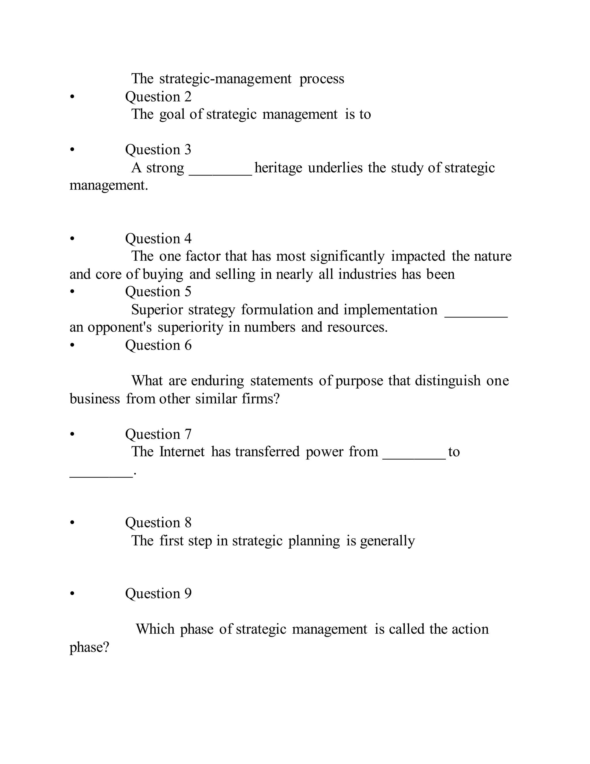 The strategic-management process
• Question 2
The goal of strategic management is to
• Question 3
A strong ________ heritage underlies the study of strategic
management.
• Question 4
The one factor that has most significantly impacted the nature
and core of buying and selling in nearly all industries has been
• Question 5
Superior strategy formulation and implementation ________
an opponent's superiority in numbers and resources.
• Question 6
What are enduring statements of purpose that distinguish one
business from other similar firms?
• Question 7
The Internet has transferred power from ________ to
________.
• Question 8
The first step in strategic planning is generally
• Question 9
Which phase of strategic management is called the action
phase?
 