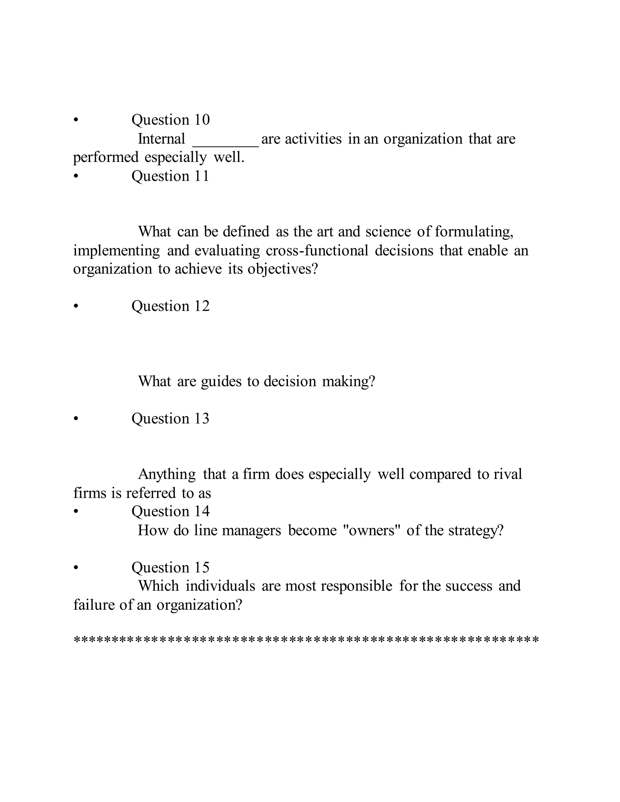 • Question 10
Internal ________ are activities in an organization that are
performed especially well.
• Question 11
What can be defined as the art and science of formulating,
implementing and evaluating cross-functional decisions that enable an
organization to achieve its objectives?
• Question 12
What are guides to decision making?
• Question 13
Anything that a firm does especially well compared to rival
firms is referred to as
• Question 14
How do line managers become "owners" of the strategy?
• Question 15
Which individuals are most responsible for the success and
failure of an organization?
**********************************************************
 