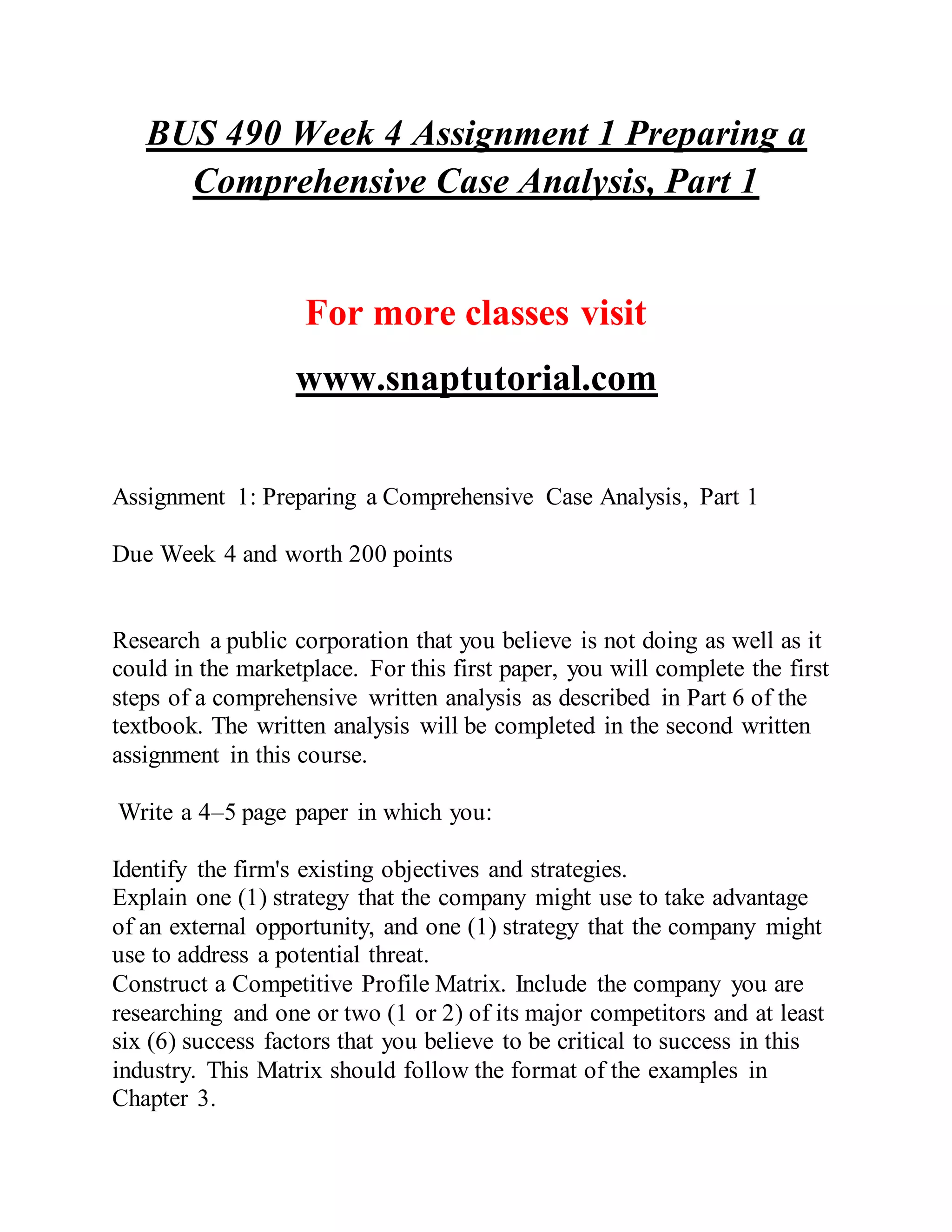 BUS 490 Week 4 Assignment 1 Preparing a
Comprehensive Case Analysis, Part 1
For more classes visit
www.snaptutorial.com
Assignment 1: Preparing a Comprehensive Case Analysis, Part 1
Due Week 4 and worth 200 points
Research a public corporation that you believe is not doing as well as it
could in the marketplace. For this first paper, you will complete the first
steps of a comprehensive written analysis as described in Part 6 of the
textbook. The written analysis will be completed in the second written
assignment in this course.
Write a 4–5 page paper in which you:
Identify the firm's existing objectives and strategies.
Explain one (1) strategy that the company might use to take advantage
of an external opportunity, and one (1) strategy that the company might
use to address a potential threat.
Construct a Competitive Profile Matrix. Include the company you are
researching and one or two (1 or 2) of its major competitors and at least
six (6) success factors that you believe to be critical to success in this
industry. This Matrix should follow the format of the examples in
Chapter 3.
 