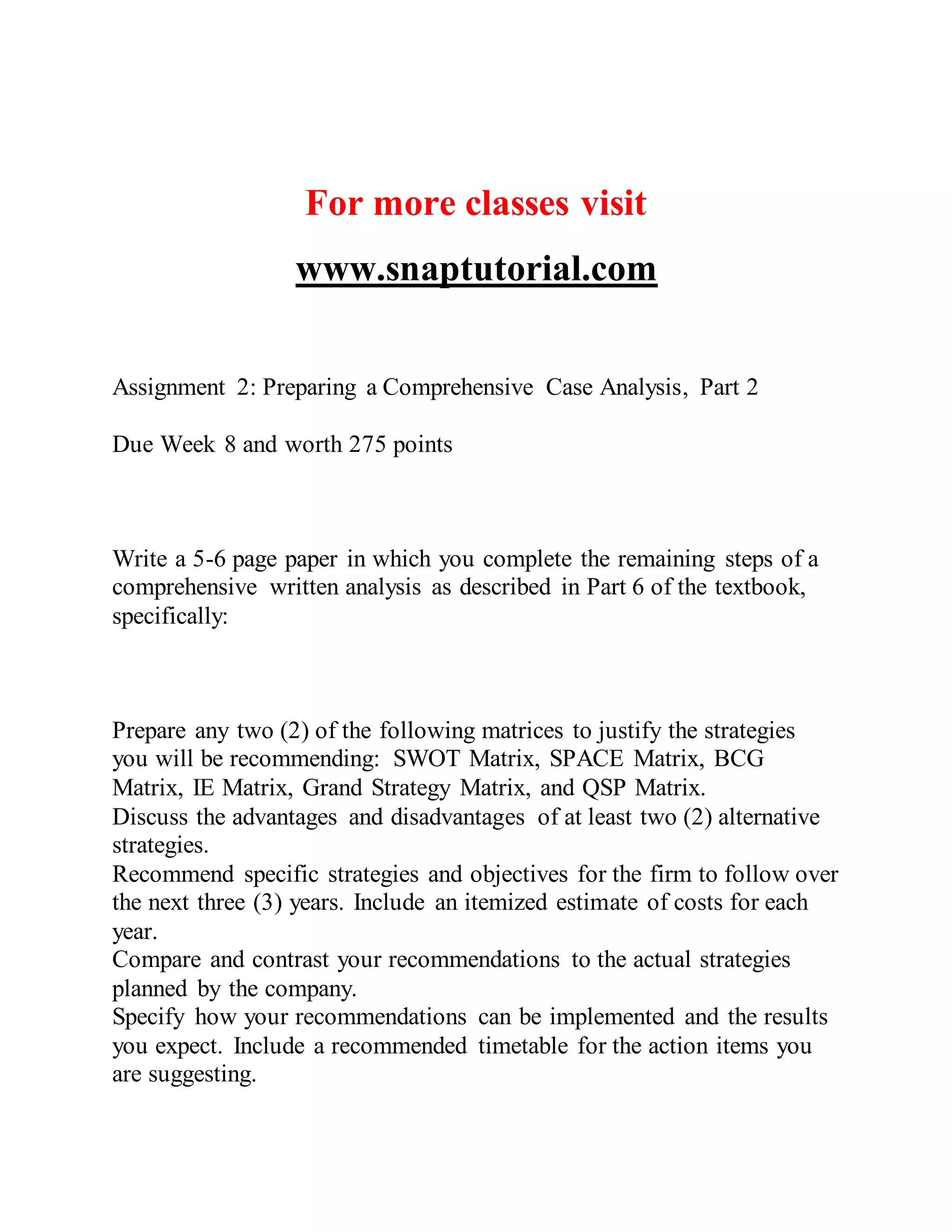For more classes visit
www.snaptutorial.com
Assignment 2: Preparing a Comprehensive Case Analysis, Part 2
Due Week 8 and worth 275 points
Write a 5-6 page paper in which you complete the remaining steps of a
comprehensive written analysis as described in Part 6 of the textbook,
specifically:
Prepare any two (2) of the following matrices to justify the strategies
you will be recommending: SWOT Matrix, SPACE Matrix, BCG
Matrix, IE Matrix, Grand Strategy Matrix, and QSP Matrix.
Discuss the advantages and disadvantages of at least two (2) alternative
strategies.
Recommend specific strategies and objectives for the firm to follow over
the next three (3) years. Include an itemized estimate of costs for each
year.
Compare and contrast your recommendations to the actual strategies
planned by the company.
Specify how your recommendations can be implemented and the results
you expect. Include a recommended timetable for the action items you
are suggesting.
 