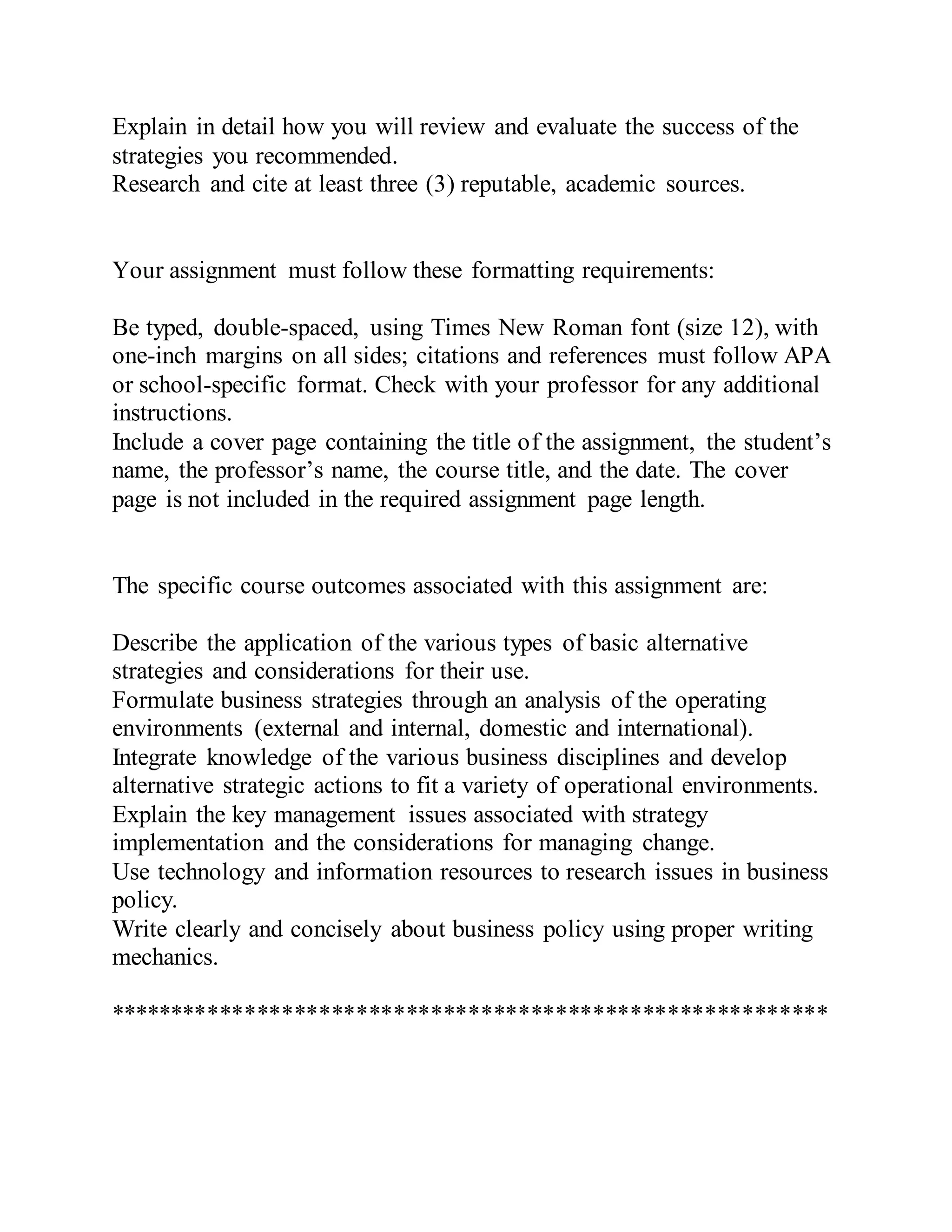 Explain in detail how you will review and evaluate the success of the
strategies you recommended.
Research and cite at least three (3) reputable, academic sources.
Your assignment must follow these formatting requirements:
Be typed, double-spaced, using Times New Roman font (size 12), with
one-inch margins on all sides; citations and references must follow APA
or school-specific format. Check with your professor for any additional
instructions.
Include a cover page containing the title of the assignment, the student’s
name, the professor’s name, the course title, and the date. The cover
page is not included in the required assignment page length.
The specific course outcomes associated with this assignment are:
Describe the application of the various types of basic alternative
strategies and considerations for their use.
Formulate business strategies through an analysis of the operating
environments (external and internal, domestic and international).
Integrate knowledge of the various business disciplines and develop
alternative strategic actions to fit a variety of operational environments.
Explain the key management issues associated with strategy
implementation and the considerations for managing change.
Use technology and information resources to research issues in business
policy.
Write clearly and concisely about business policy using proper writing
mechanics.
**********************************************************
 