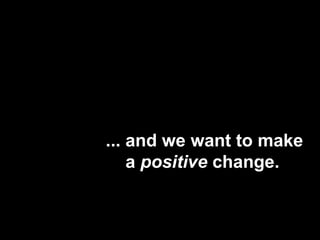 ... and we want to make    a positive change.