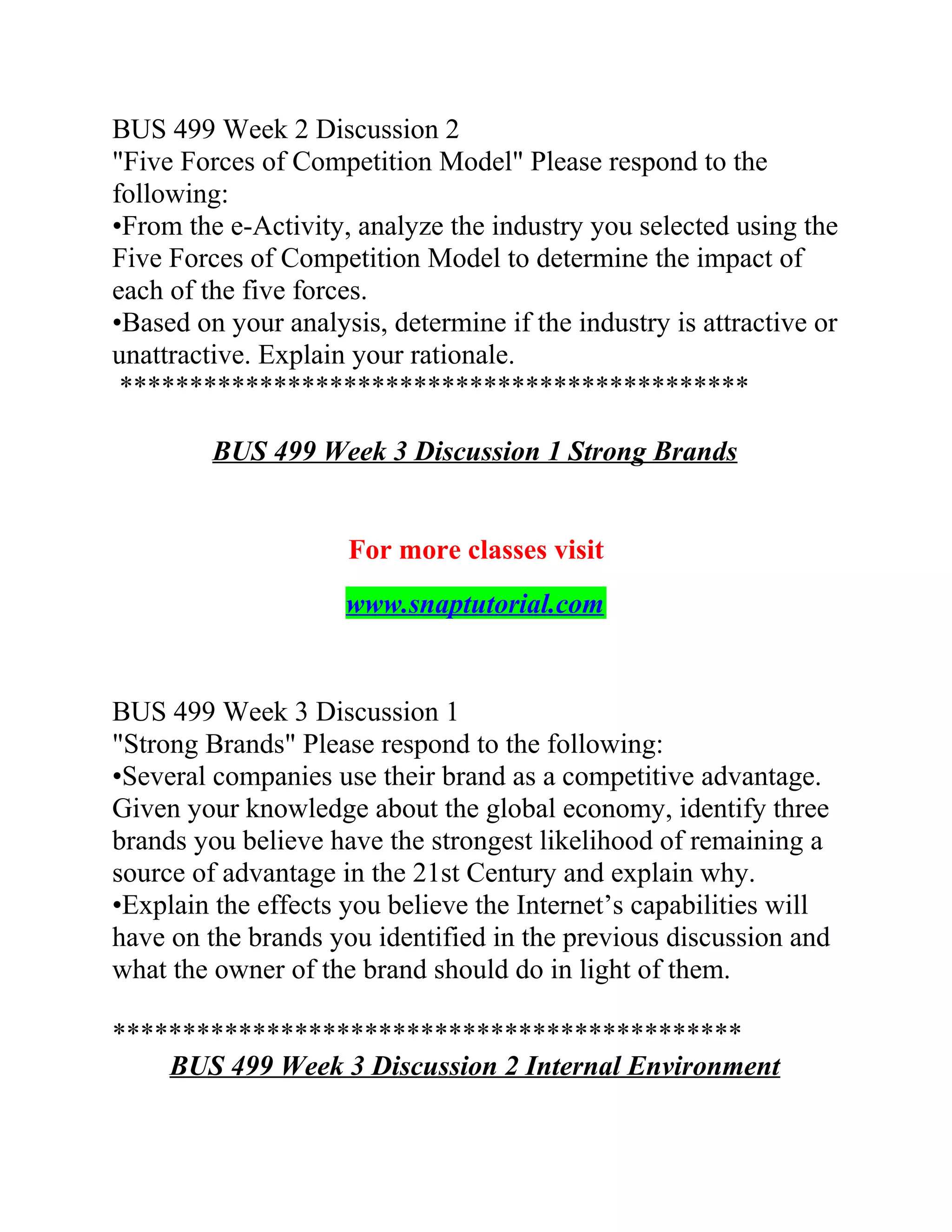 BUS 499 Week 2 Discussion 2
"Five Forces of Competition Model" Please respond to the
following:
•From the e-Activity, analyze the industry you selected using the
Five Forces of Competition Model to determine the impact of
each of the five forces.
•Based on your analysis, determine if the industry is attractive or
unattractive. Explain your rationale.
*********************************************
BUS 499 Week 3 Discussion 1 Strong Brands
For more classes visit
www.snaptutorial.com
BUS 499 Week 3 Discussion 1
"Strong Brands" Please respond to the following:
•Several companies use their brand as a competitive advantage.
Given your knowledge about the global economy, identify three
brands you believe have the strongest likelihood of remaining a
source of advantage in the 21st Century and explain why.
•Explain the effects you believe the Internet’s capabilities will
have on the brands you identified in the previous discussion and
what the owner of the brand should do in light of them.
*********************************************
BUS 499 Week 3 Discussion 2 Internal Environment
 