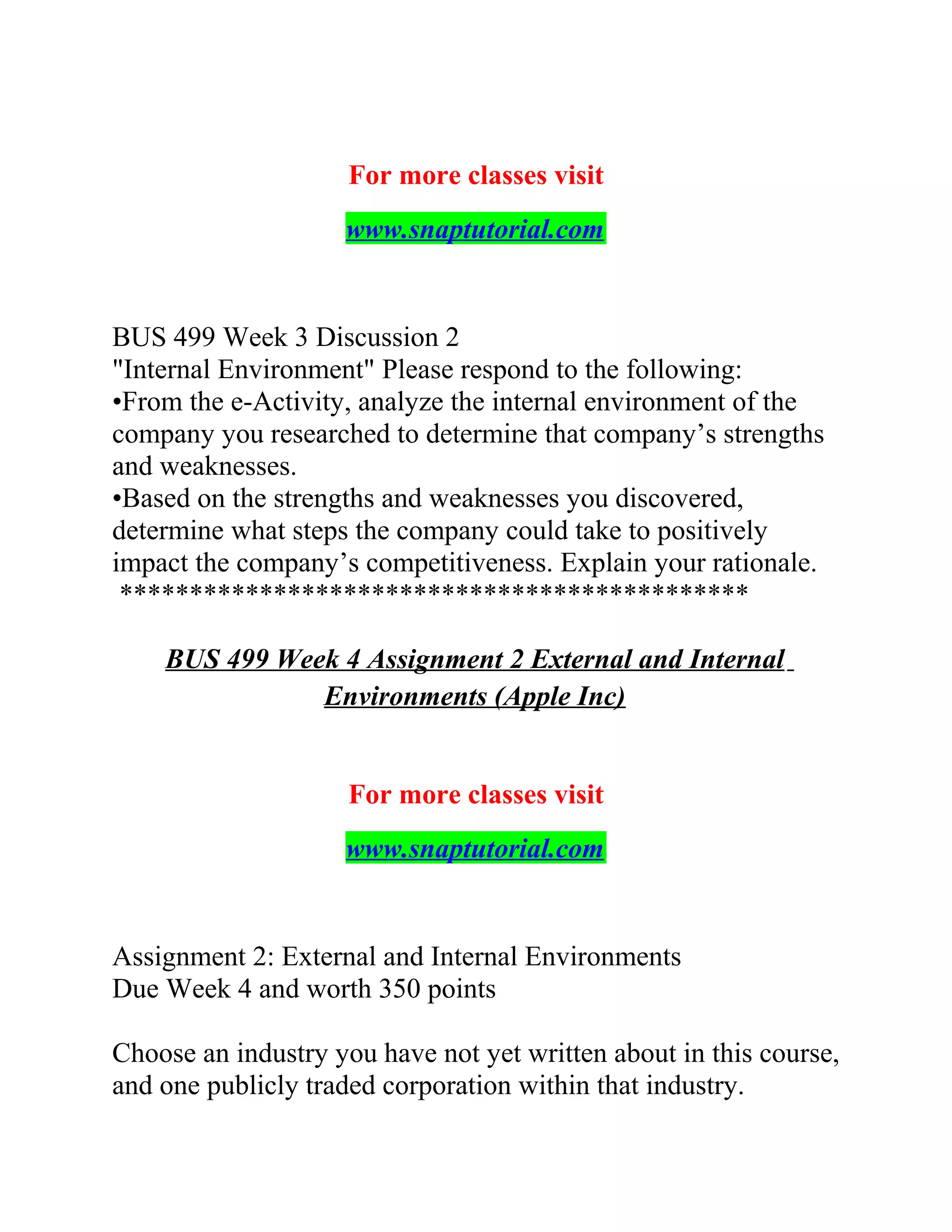 For more classes visit
www.snaptutorial.com
BUS 499 Week 3 Discussion 2
"Internal Environment" Please respond to the following:
•From the e-Activity, analyze the internal environment of the
company you researched to determine that company’s strengths
and weaknesses.
•Based on the strengths and weaknesses you discovered,
determine what steps the company could take to positively
impact the company’s competitiveness. Explain your rationale.
*********************************************
BUS 499 Week 4 Assignment 2 External and Internal
Environments (Apple Inc)
For more classes visit
www.snaptutorial.com
Assignment 2: External and Internal Environments
Due Week 4 and worth 350 points
Choose an industry you have not yet written about in this course,
and one publicly traded corporation within that industry.
 