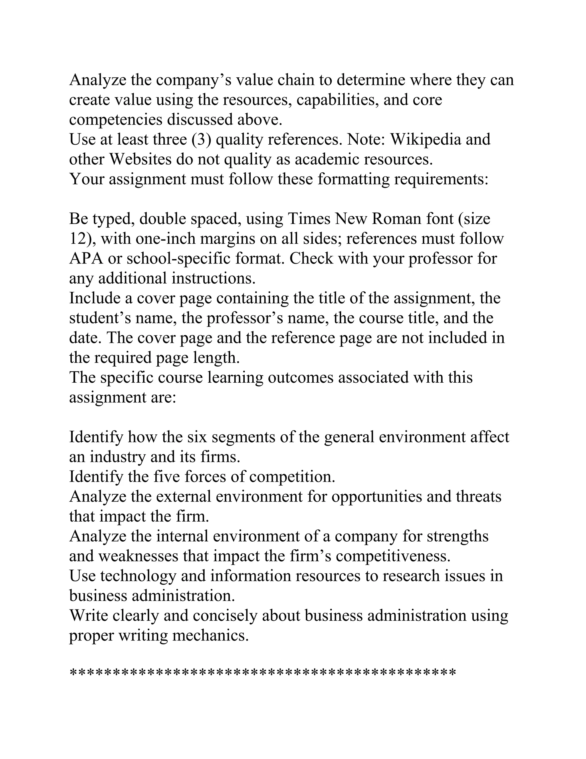 Analyze the company’s value chain to determine where they can
create value using the resources, capabilities, and core
competencies discussed above.
Use at least three (3) quality references. Note: Wikipedia and
other Websites do not quality as academic resources.
Your assignment must follow these formatting requirements:
Be typed, double spaced, using Times New Roman font (size
12), with one-inch margins on all sides; references must follow
APA or school-specific format. Check with your professor for
any additional instructions.
Include a cover page containing the title of the assignment, the
student’s name, the professor’s name, the course title, and the
date. The cover page and the reference page are not included in
the required page length.
The specific course learning outcomes associated with this
assignment are:
Identify how the six segments of the general environment affect
an industry and its firms.
Identify the five forces of competition.
Analyze the external environment for opportunities and threats
that impact the firm.
Analyze the internal environment of a company for strengths
and weaknesses that impact the firm’s competitiveness.
Use technology and information resources to research issues in
business administration.
Write clearly and concisely about business administration using
proper writing mechanics.
*********************************************
 